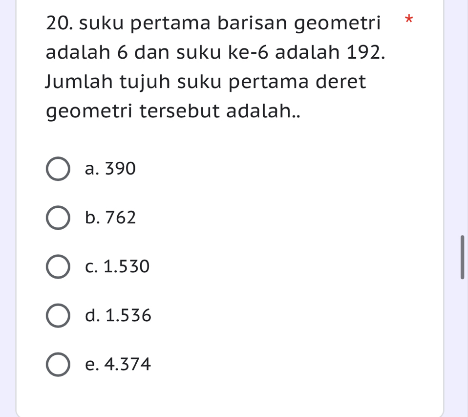 suku pertama barisan geometri *
adalah 6 dan suku ke -6 adalah 192.
Jumlah tujuh suku pertama deret
geometri tersebut adalah..
a. 390
b. 762
c. 1.530
d. 1.536
e. 4.374