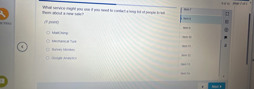 of 15 Page 2 of 2 
1tem 7 
What service might you use if you need to contact a long list of people to tell 
them about a new sale? 
Item 8 
SE TOOLS (1 point) 
Item 9 
MailChimp 
Item 10 
Mechanical Turk a 
< 
Item 11 
Survey Monkey 
Item 12 
Google Analytics 
Item 13 
Item 14 
Next ▶