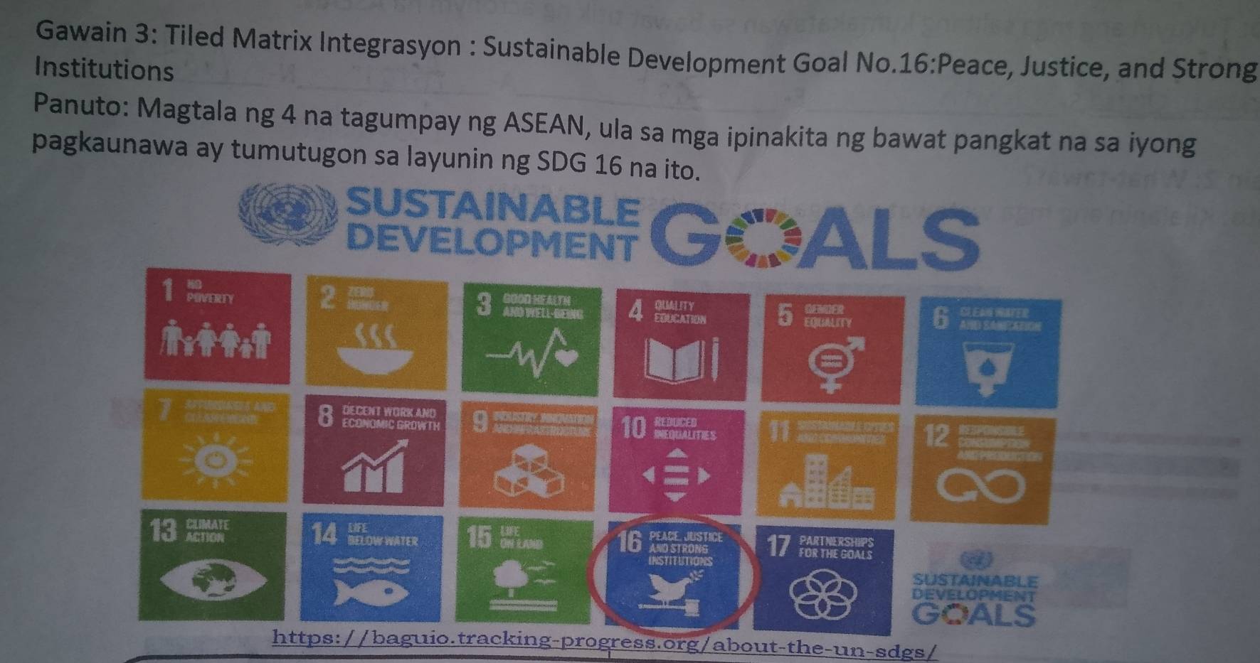 Gawain 3: Tiled Matrix Integrasyon : Sustainable Development Goal No.16:Peace, Justice, and Strong 
Institutions 
Panuto: Magtala ng 4 na tagumpay ng ASEAN, ula sa mga ipinakita ng bawat pangkat na sa iyong 
pagkaunawa ay tumutugon sa layunin ng SDG 16 na ito. 
https://baguio.tracking-progress.org/about-the-un-sdgs/