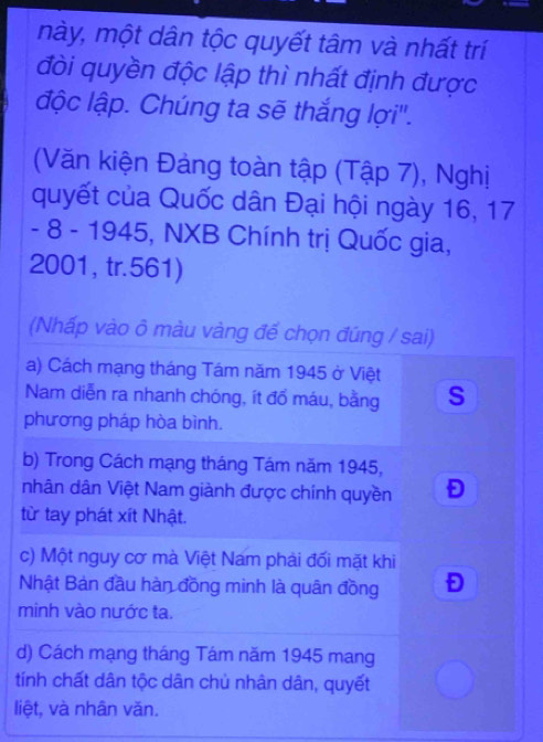 mày, một dân tộc quyết tâm và nhất trí
đòi quyền độc lập thì nhất định được
độc lập. Chúng ta sẽ thắng lợi".
(Văn kiện Đảng toàn tập (Tập 7), Nghị
quyết của Quốc dân Đại hội ngày 16, 17
- 8 - 1945, NXB Chính trị Quốc gia,
2001, tr. 561)
(Nhấp vào ô màu vàng đế chọn đúng / sai)
a) Cách mạng tháng Tám năm 1945 ở Việt
Nam diễn ra nhanh chóng, ít đổ máu, bằng S
phương pháp hòa bình.
b) Trong Cách mạng tháng Tám năm 1945,
nhân dân Việt Nam giành được chính quyền
từ tay phát xít Nhật.
c) Một nguy cơ mà Việt Nam phải đối mặt khi
Nhật Bản đầu hàn đồng minh là quân đồng
minh vào nước ta.
d) Cách mạng tháng Tám năm 1945 mang
tính chất dân tộc dân chủ nhân dân, quyết
liệt, và nhân văn.