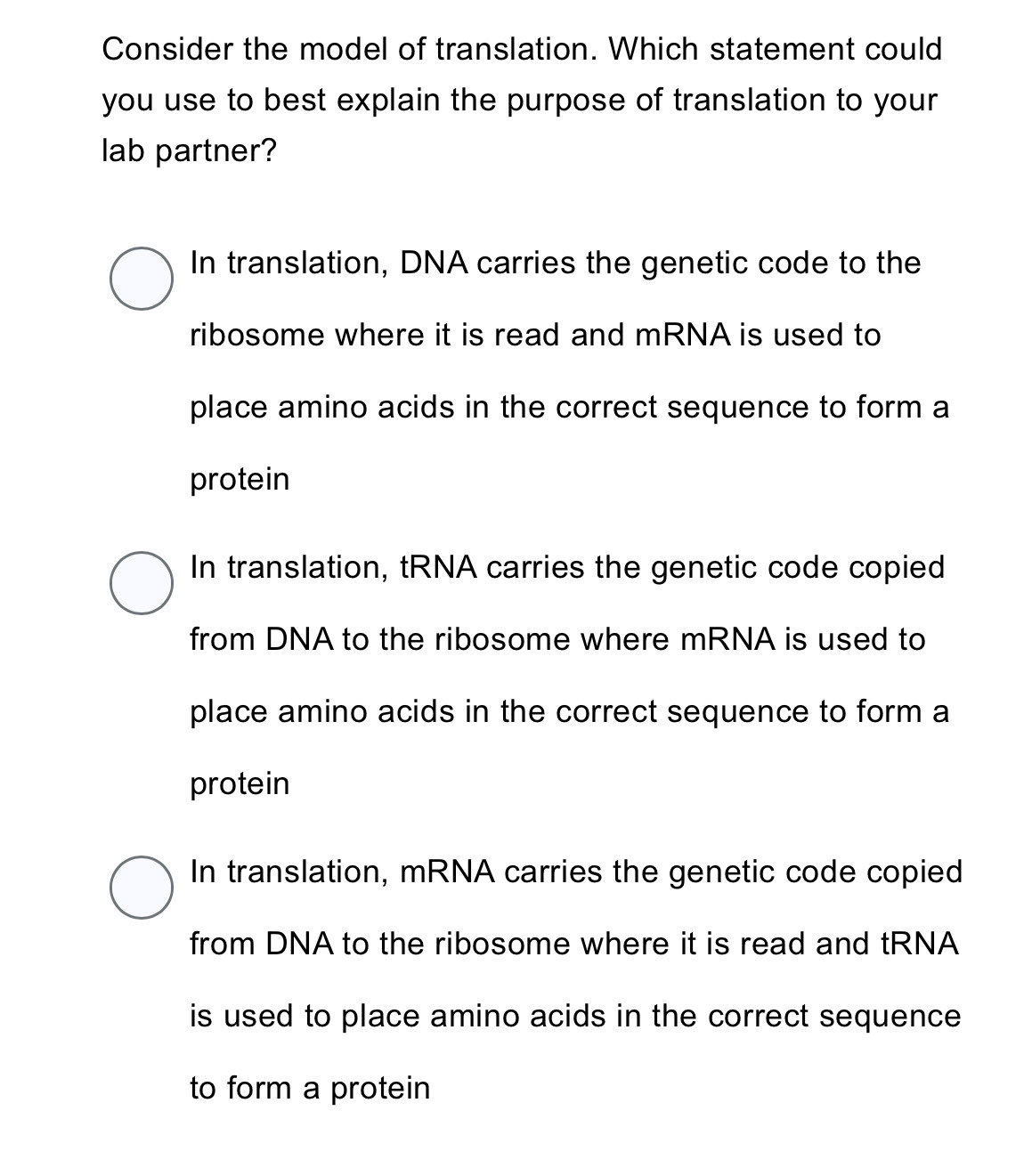 Consider the model of translation. Which statement could
you use to best explain the purpose of translation to your 
lab partner?
In translation, DNA carries the genetic code to the
ribosome where it is read and mRNA is used to
place amino acids in the correct sequence to form a
protein
In translation, tRNA carries the genetic code copied
from DNA to the ribosome where mRNA is used to
place amino acids in the correct sequence to form a
protein
In translation, mRNA carries the genetic code copied
from DNA to the ribosome where it is read and tRNA
is used to place amino acids in the correct sequence .
to form a protein