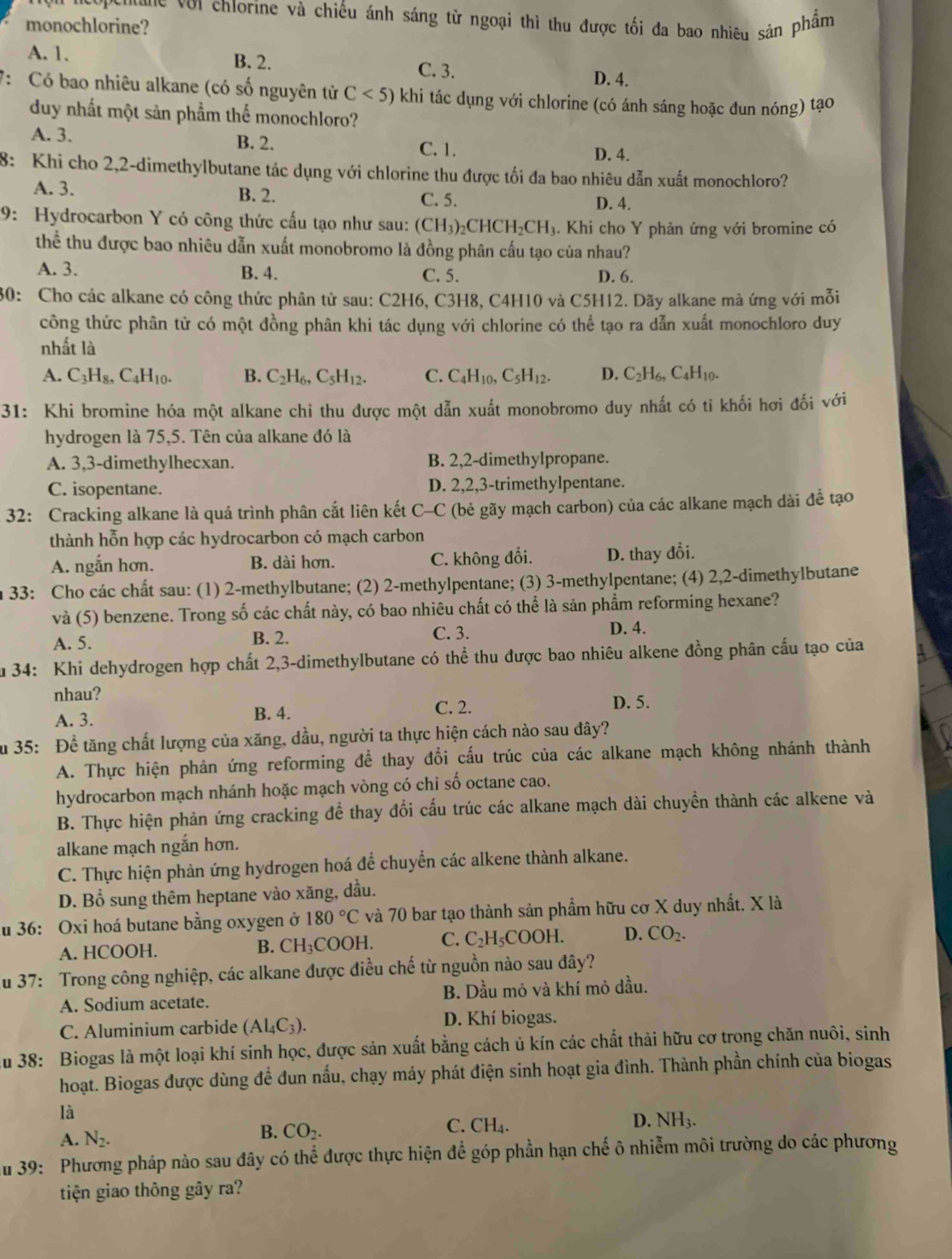 ue với chlorine và chiếu ánh sáng từ ngoại thì thu được tối đa bao nhiêu sản phẩm
monochlorine?
A. 1. B. 2. C. 3. D. 4.
7: Có bao nhiêu alkane (có số nguyên tử C<5) khi tác dụng với chlorine (có ánh sáng hoặc đun nóng) tạo
duy nhất một sản phẩm thế monochloro?
A. 3. B. 2. C. 1. D. 4.
8: Khi cho 2,2-dimethylbutane tác dụng với chlorine thu được tối đa bao nhiêu dẫn xuất monochloro?
A. 3. B. 2. C. 5. D. 4.
9: Hydrocarbon Y có công thức cấu tạo như sau: (CH_3)_2CHCH_2CH_3. Khi cho Y phản ứng với bromine có
thể thu được bao nhiêu dẫn xuất monobromo là đồng phân cấu tạo của nhau?
A. 3. B. 4. C. 5.
D. 6.
30: Cho các alkane có công thức phân từ sau: C2H6, C3H8, C4H10 và C5H12. Dãy alkane mà ứng với mỗi
công thức phân từ có một đồng phân khi tác dụng với chlorine có thể tạo ra dẫn xuất monochloro duy
nhất là
A. C_3H_8,C_4H_10. B. C_2H_6,C_5H_12. C. C_4H_10,C_5H_12. D. C_2H_6,C_4H_10.
31: Khi bromine hóa một alkane chi thu được một dẫn xuất monobromo duy nhất có ti khối hơi đối với
hydrogen là 75,5. Tên của alkane đó là
A. 3,3-dimethylhecxan. B. 2,2-dimethylpropane.
C. isopentane. D. 2,2,3-trimethylpentane.
32: Cracking alkane là quá trình phân cắt liên kết C-C (bẻ gãy mạch carbon) của các alkane mạch dài để tạo
thành hỗn hợp các hydrocarbon có mạch carbon
A. ngắn hơn. B. dài hơn. C. không đổi. D. thay đổi.
33: Cho các chất sau: (1) 2-methylbutane; (2) 2-methylpentane; (3) 3-methylpentane; (4) 2,2-dimethylbutane
và (5) benzene. Trong số các chất này, có bao nhiêu chất có thể là sản phẩm reforming hexane?
A. 5. B. 2. C. 3.
D. 4.
Su 34: Khi dehydrogen hợp chất 2,3-dimethylbutane có thể thu được bao nhiêu alkene đồng phân cấu tạo của
nhau?
C. 2.
A. 3. B. 4. D. 5.
Ấu 35: Để tăng chất lượng của xăng, dầu, người ta thực hiện cách nào sau đây?
A. Thực hiện phản ứng reforming để thay đổi cấu trúc của các alkane mạch không nhánh thành
hydrocarbon mạch nhánh hoặc mạch vòng có chi số octane cao.
B. Thực hiện phản ứng cracking để thay đổi cấu trúc các alkane mạch dài chuyền thành các alkene và
alkane mạch ngắn hơn.
C. Thực hiện phản ứng hydrogen hoá để chuyển các alkene thành alkane.
D. Bổ sung thêm heptane vào xăng, dầu.
u 36: Oxi hoá butane bằng oxygen ở 180°C và 70 bar tạo thành sản phẩm hữu cơ X duy nhất. X là
A. HCOOH. B. CH_3COOH. C. C_2H_5COOH. D. CO_2.
u 37: Trong công nghiệp, các alkane được điều chế từ nguồn nào sau đây?
A. Sodium acetate. B. Dầu mỏ và khí mỏ dầu.
C. Aluminium carbide (Al_4C_3). D. Khí biogas.
Au 38: Biogas là một loại khí sinh học, được sản xuất bằng cách ủ kín các chất thải hữu cơ trong chăn nuôi, sinh
hoạt. Biogas được dùng để đun nấu, chạy máy phát điện sinh hoạt gia đình. Thành phần chính của biogas
là
A. N_2.
B. CO_2.
C. CH_4.
D. NH_3.
u 39: Phương pháp nào sau đây có thể được thực hiện để góp phần hạn chế ô nhiễm môi trường do các phương
tiện giao thông gây ra?