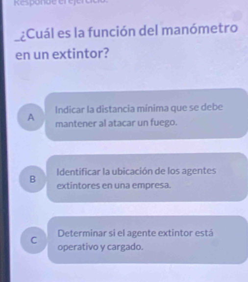 Responde ét éfércce
¿Cuál es la función del manómetro
en un extintor?
Indicar la distancia mínima que se debe
A mantener al atacar un fuego.
Identificar la ubicación de los agentes
B extintores en una empresa.
C Determinar si el agente extintor está
operativo y cargado.