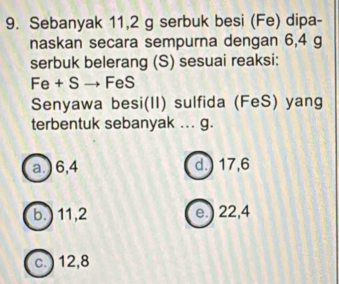 Sebanyak 11,2 g serbuk besi (Fe) dipa-
naskan secara sempurna dengan 6,4 g
serbuk belerang (S) sesuai reaksi:
Fe + S → FeS
Senyawa besi(II) sulfida (FeS) yang
terbentuk sebanyak ... g.
a.) 6,4 d.) 17, 6
b.) 11, 2 e.) 22,4
c. ) 12, 8