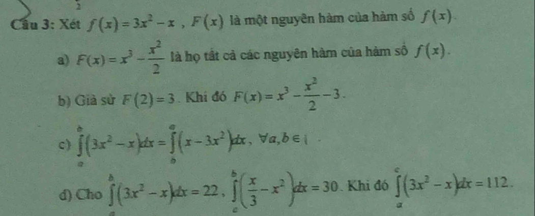 Cầu 3: Xét f(x)=3x^2-x, F(x) là một nguyên hàm của hàm số f(x).
a) F(x)=x^3- x^2/2  là họ tất cả các nguyên hàm của hàm số f(x).
b) Giả sử F(2)=3. Khi đó F(x)=x^3- x^2/2 -3.
c) ∈tlimits _a^(b(3x^2)-x)dx=∈tlimits _b^(a(x-3x^2))dx, forall a, b∈ I
d) Cho ∈tlimits _0^(b(3x^2)-x)dx=22, ∈tlimits _a^(b(frac x)3-x^2)dx=30. Khi đó ∈tlimits _a^(c(3x^2)-x)dx=112.