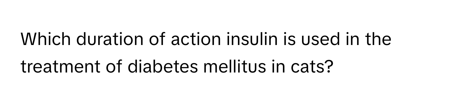 Which duration of action insulin is used in the treatment of diabetes mellitus in cats?