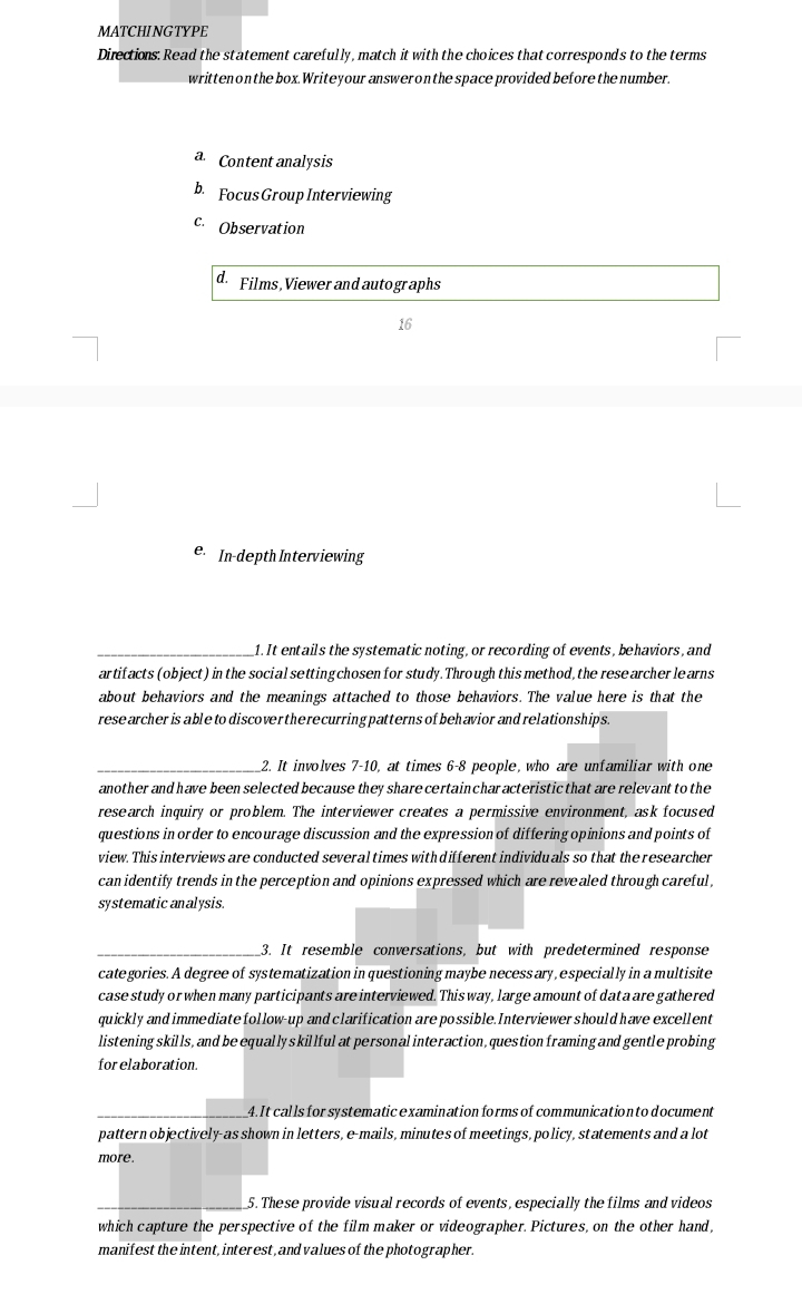 MATCHINGTYPE 
Directions: Read the statement carefully, match it with the choices that corresponds to the terms 
written on the box.Writeyour answeronthe space provided before the number. 
a Content analysis 
b. Focus Group Interviewing 
c Observation 
d. Films, Viewer and autographs 
16 
e In-depth Interviewing 
_1. It entails the systematic noting, or recording of events, behaviors, and 
artifacts (object) in the social setting chosen for study. Through this method, the rese archer le arns 
about behaviors and the meanings attached to those behaviors. The value here is that the 
rese archer is able to discovertherecurring patterns of behavior and relationships. 
_2. It involves 7-10, at times 6 - 8 people, who are unfamiliar with one 
another and have been selected because they share certainchar acteristic that are relevant to the 
research inquiry or problem. The interviewer creates a permissive environment, ask focused 
questions in order to encourage discussion and the expression of differing opinions and points of 
view. This interviews are conducted several times with different individuals so that the researcher 
can identify trends in the perception and opinions expressed which are revealed through careful, 
systematic analysis. 
_3. It resemble conversations, but with predetermined response 
categories. A degree of systematization in questioning maybe necess ary, especially in a multisite 
case study or when many participants are interviewed. This way, large amount of data are gathered 
quickly and immediate follow-up and clarification are possible. Interviewer should have excellent 
listening skills, and be equally skillful at personal interaction, question framing and gentle probing 
forelaboration. 
_4. It calls forsystematic examination forms of communication to document 
pattern objectively-as shown in letters, e-mails, minutes of meetings, policy, statements and a lot 
more. 
_5. These provide visual records of events, especially the films and videos 
which capture the perspective of the film maker or videographer. Pictures, on the other hand, 
manifest the intent, interest, and values of the photographer.