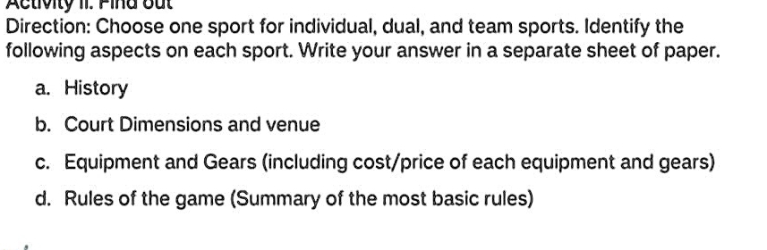 Activity 1I. Fina out 
Direction: Choose one sport for individual, dual, and team sports. Identify the 
following aspects on each sport. Write your answer in a separate sheet of paper. 
a. History 
b. Court Dimensions and venue 
c. Equipment and Gears (including cost/price of each equipment and gears) 
d. Rules of the game (Summary of the most basic rules)