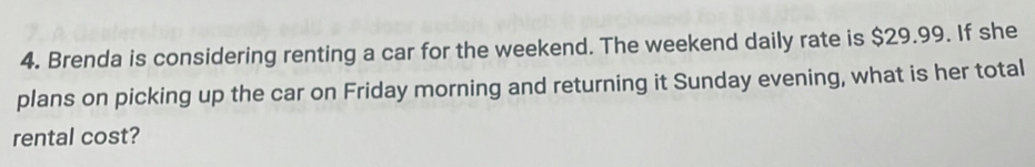 Brenda is considering renting a car for the weekend. The weekend daily rate is $29.99. If she 
plans on picking up the car on Friday morning and returning it Sunday evening, what is her total 
rental cost?