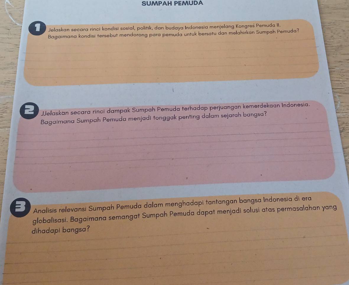 SUMPAH PEMUDA 
1 Jelaskan secara rinci kondisi sosial, politik, dan budaya Indonesia menjelang Kongreś Pemuda II. 
Bagaimana kondisi tersebut mendorong para pemuda untuk bersatu dan melahirkan Sumpah Pemuda? 
2 JJelaskan secara rinci dampak Sumpah Pemuda terhadap perjuangan kemerdekaan Indonesia. 
Bagaimana Sumpah Pemuda menjadi tonggak penting dalam sejarah bangsa? 
= Analisis relevansi Sumpah Pemuda dalam menghadapi tantangan bangsa Indonesia di era 
globalisasi. Bagaimana semangat Sumpah Pemuda dapat menjadi solusi atas permasalahan yang 
dihadapi bangsa?