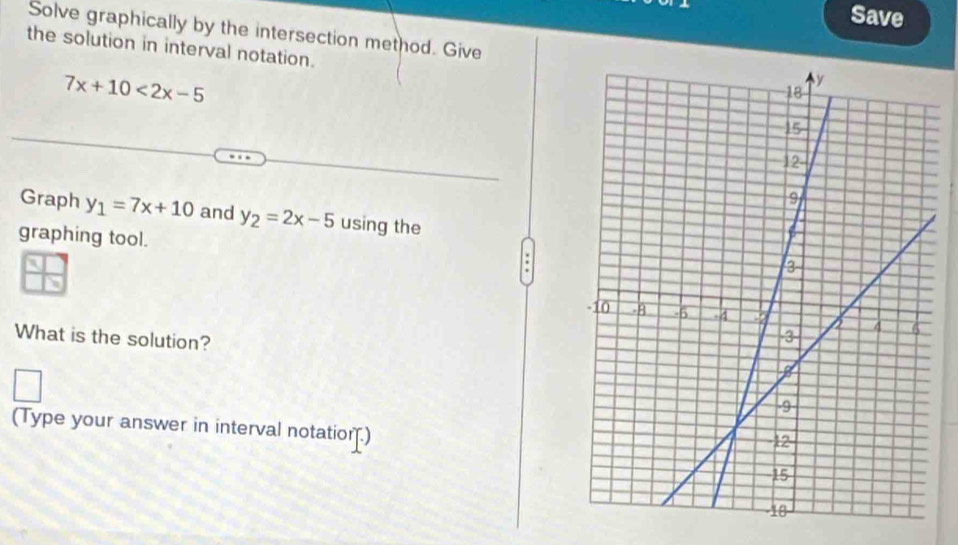 Save
Solve graphically by the intersection method. Give
the solution in interval notation.
7x+10<2x-5</tex> 
Graph y_1=7x+10 and y_2=2x-5 using the
graphing tool.
What is the solution?
(Type your answer in interval notation.)