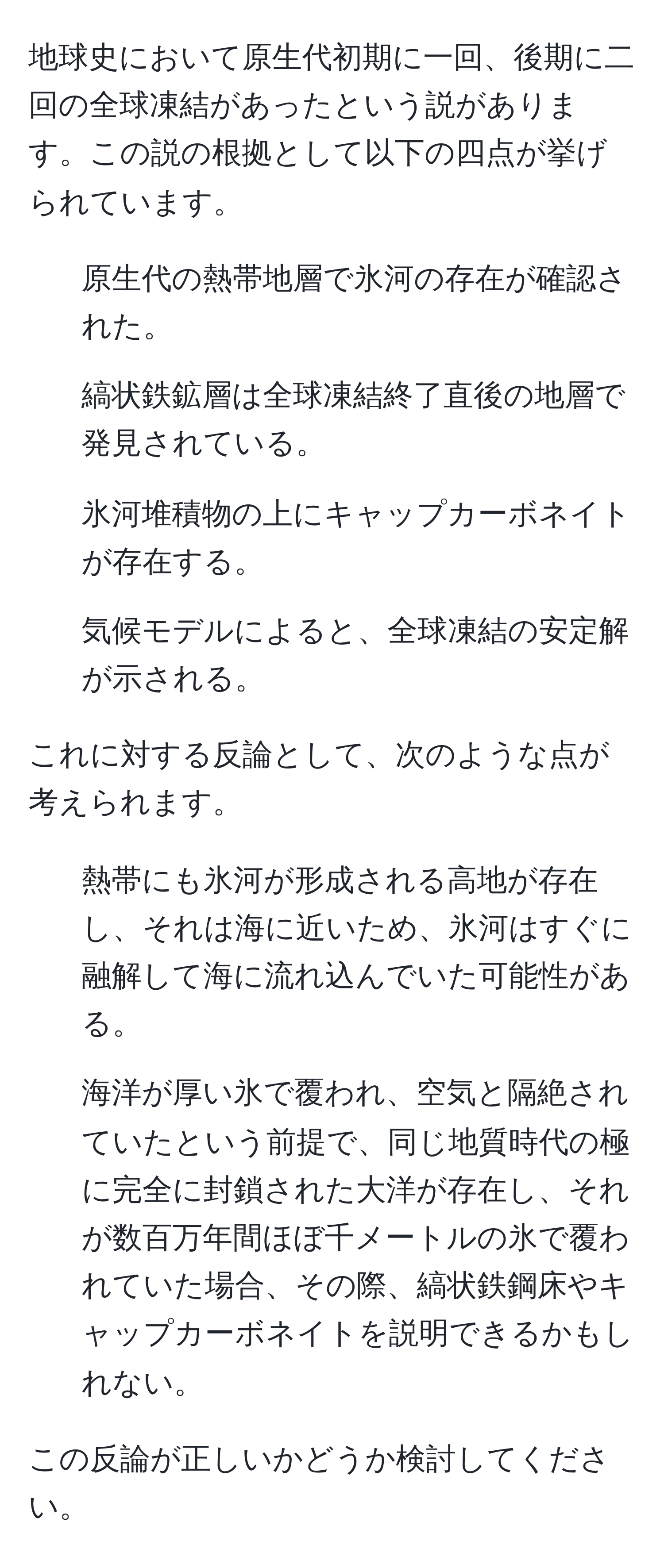 地球史において原生代初期に一回、後期に二回の全球凍結があったという説があります。この説の根拠として以下の四点が挙げられています。  
1. 原生代の熱帯地層で氷河の存在が確認された。  
2. 縞状鉄鉱層は全球凍結終了直後の地層で発見されている。  
3. 氷河堆積物の上にキャップカーボネイトが存在する。  
4. 気候モデルによると、全球凍結の安定解が示される。  

これに対する反論として、次のような点が考えられます。  
1. 熱帯にも氷河が形成される高地が存在し、それは海に近いため、氷河はすぐに融解して海に流れ込んでいた可能性がある。  
2. 海洋が厚い氷で覆われ、空気と隔絶されていたという前提で、同じ地質時代の極に完全に封鎖された大洋が存在し、それが数百万年間ほぼ千メートルの氷で覆われていた場合、その際、縞状鉄鋼床やキャップカーボネイトを説明できるかもしれない。  

この反論が正しいかどうか検討してください。