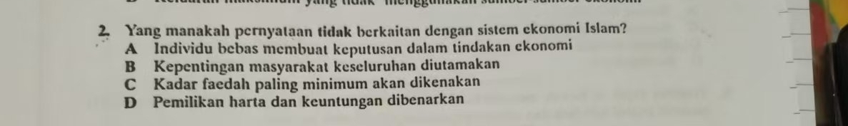 Yang manakah pernyataan tidak berkaitan dengan sistem ekonomi Islam?
A Individu bebas membuat keputusan dalam tindakan ckonomi
B Kepentingan masyarakat keseluruhan diutamakan
C Kadar faedah paling minimum akan dikenakan
D Pemilikan harta dan keuntungan dibenarkan