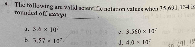 The following are valid scientific notation values when 35, 691, 134 is
rounded off except
_.
a. 3.6* 10^7
c. 3.560* 10^7
b. 3.57* 10^7
d. 4.0* 10^7