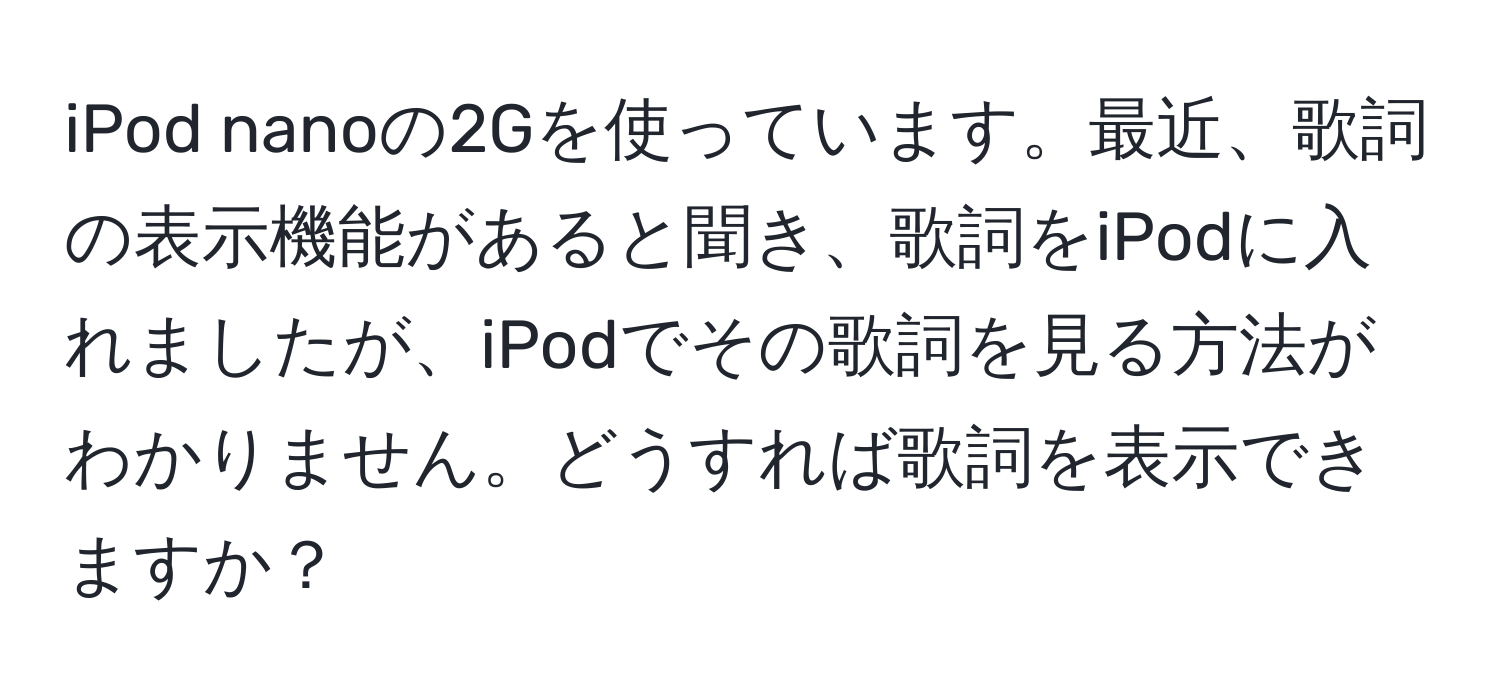 iPod nanoの2Gを使っています。最近、歌詞の表示機能があると聞き、歌詞をiPodに入れましたが、iPodでその歌詞を見る方法がわかりません。どうすれば歌詞を表示できますか？