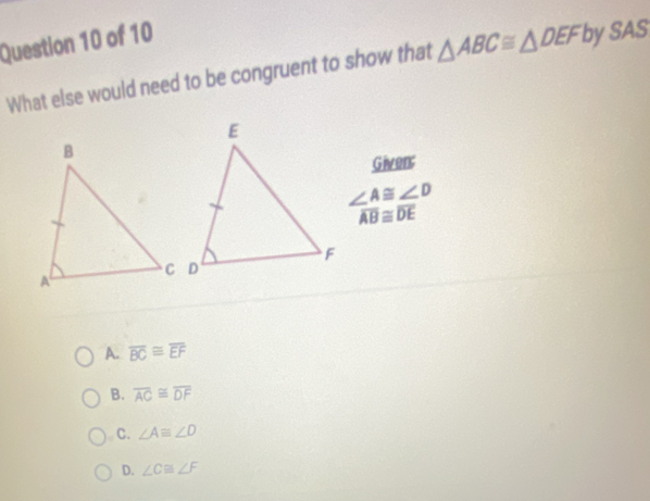 What else would need to be congruent to show that △ ABC≌ △ DEF by SAS
Given;
∠ A≌ ∠ D
overline AB≌ overline DE
A. overline BC≌ overline EF
B. overline AC≌ overline DF
C. ∠ A≌ ∠ D
D. ∠ C≌ ∠ F