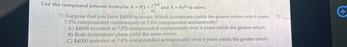 Use the compound interest formulas A=I(1+ r/n )^nt and A=Pe^(rt) to solve.
7) Suppose that you have $4000 to invest. Which investment yields the greater return over 6 years: 3 _
7.5% compounded continuously or 7.6% compounded semiannually?
A) $4000 invested at 7.5% compounded continuously over 6 years yields the greater return.
B) Both investment plans yield the same retur.
C) $4000 invested at 7.6% compounded semiannually over 6 years yields the greater return.