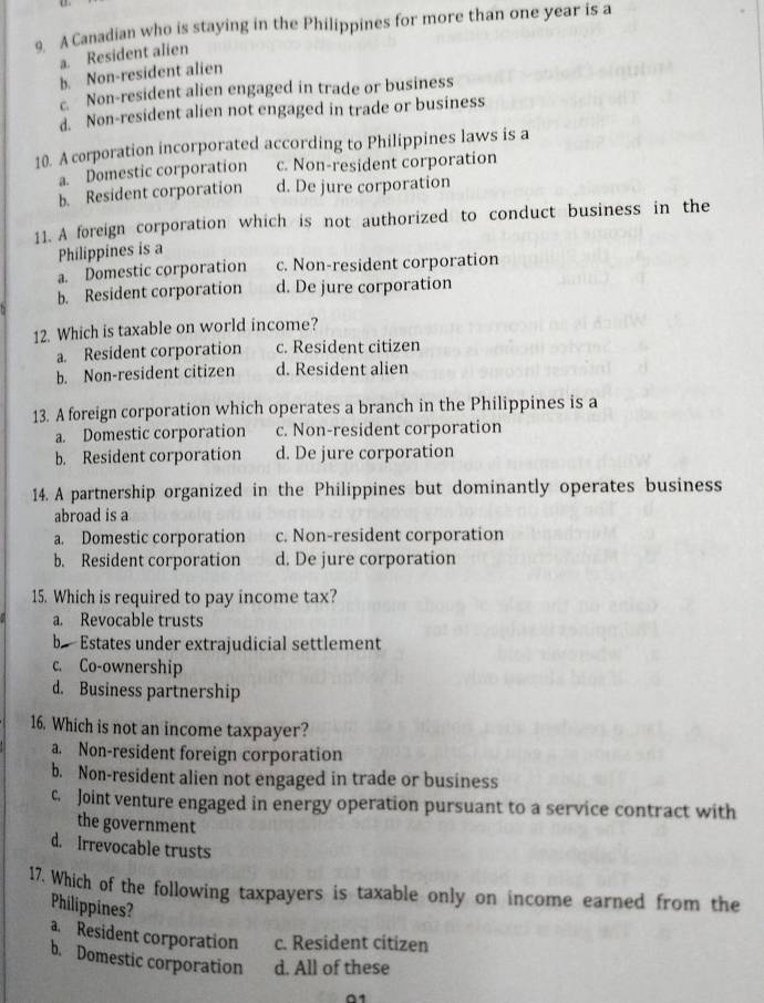 A Canadian who is staying in the Philippines for more than one year is a
a. Resident alien
b. Non-resident alien
Non-resident alien engaged in trade or business
d. Non-resident alien not engaged in trade or business
10. A corporation incorporated according to Philippines laws is a
a. Domestic corporation c. Non-resident corporation
b. Resident corporation d. De jure corporation
11. A foreign corporation which is not authorized to conduct business in the
Philippines is a
a. Domestic corporation c. Non-resident corporation
b. Resident corporation d. De jure corporation
12. Which is taxable on world income?
a. Resident corporation c. Resident citizen
b. Non-resident citizen d. Resident alien
13. A foreign corporation which operates a branch in the Philippines is a
a. Domestic corporation c. Non-resident corporation
b. Resident corporation d. De jure corporation
14. A partnership organized in the Philippines but dominantly operates business
abroad is a
a. Domestic corporation c. Non-resident corporation
b. Resident corporation d. De jure corporation
15. Which is required to pay income tax?
a. Revocable trusts
b Estates under extrajudicial settlement
c. Co-ownership
d. Business partnership
16. Which is not an income taxpayer?
a. Non-resident foreign corporation
b. Non-resident alien not engaged in trade or business
c. Joint venture engaged in energy operation pursuant to a service contract with
the government
d. Irrevocable trusts
17. Which of the following taxpayers is taxable only on income earned from the
Philippines?
a. Resident corporation c. Resident citizen
b. Domestic corporation d. All of these