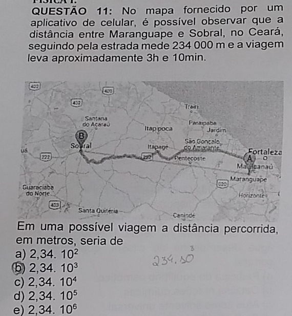 No mapa fornecido por um
aplicativo de celular, é possível observar que a
distância entre Maranguape e Sobral, no Ceará,
seguindo pela estrada mede 234 000 m e a viagem
leva aproximadamente 3h e 10min.
Em uma possível viagem a distância percorrida,
em metros, seria de
a) 2,34.10^2
⑤ 2,34.10^3
c) 2,34.10^4
d) 2,34.10^5
e) 2,34.10^6