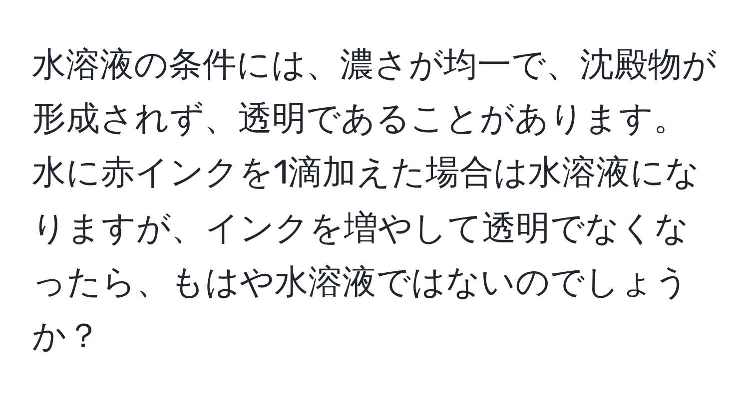 水溶液の条件には、濃さが均一で、沈殿物が形成されず、透明であることがあります。水に赤インクを1滴加えた場合は水溶液になりますが、インクを増やして透明でなくなったら、もはや水溶液ではないのでしょうか？