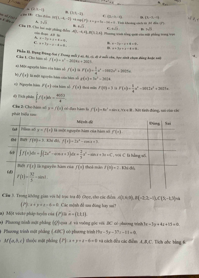 e^x+5
B. f_(x)
] /(x)dx. B. (3;5;-2).
A. (2;3;-1).
C. (2;-3;-1). D. (3;-5;-1).
Câu 18: Cho điểm M(1,-4,-2) và mp (P):x+y+5z-14=0. Tính khoảng cách từ M đến (P).
m số f(x) t n K đều cơ A. 2sqrt(3). B. 4sqrt(3). C, 6sqrt(3). D. 3sqrt(3).
Câu 19. Cho hai mặt phẳng điểm A(1,-4,4),B(3,2,6) Phương trình tổng quát của mặt phẳng trung trực
của đoạn AB là:
âm
A, x-3y+z+4=0.
uye
C. x+3y-z-4=0.
B. x-3y-z+4=0.
D. x+3y+z-4=0.
Phần II. Dạng Đủng-Sai ( Trong mỗi ja),b),c),d) ở mỗi câu, học sinh chọn đúng hoặc sai)
-4. .
Câu 1, Cho hàm số f(x)=x^3-2024x+2025.
a) Một nguyên hàm của hàm số f(x) là F(x)= 1/4 x^4-1012x^2+2025x.
b) f(x) là một nguyên hàm của hàm số g(x)=3x^2-2024.
c) Nguyên hàm F(x) của hàm số f(x) thoả mãn F(0)=3 là F(x)= 1/4 x^4-1012x^2+2025x.
d) Tích phân ∈tlimits _0^(1f(x)dx=frac 4053)4.
Câu 2: Cho hàm số y=f(x) có đạo hàm là f'(x)=8x^3+sin x,forall x∈ R. Xét tính đúng, sai của các
phát biểu sau:
Câu 3. Trong không gian với hệ trục toạ độ Oxyz, cho các điểm A(1;6;0),B(-2;2;-1),C(5;-1;3) và
(P) :x+y+z-6=0 9. Các mệnh đề sau đúng hay sai?
a) Một véctơ pháp tuyến của (P)là vector n=(1;1;1).
b) Phương trình mặt phẳng (Q) qua A và vuông góc với BC có phương trình 3x-3y+4z+15=0.
Phương trình mặt phẳng (ABC) có phương trình 19x-5y-37z-11=0.
M(a,b,c) thuộc mặt phẳng (P): :x+y+z-6=0 và cách đều các điểm A,B,C. Tích abc bằng 6.