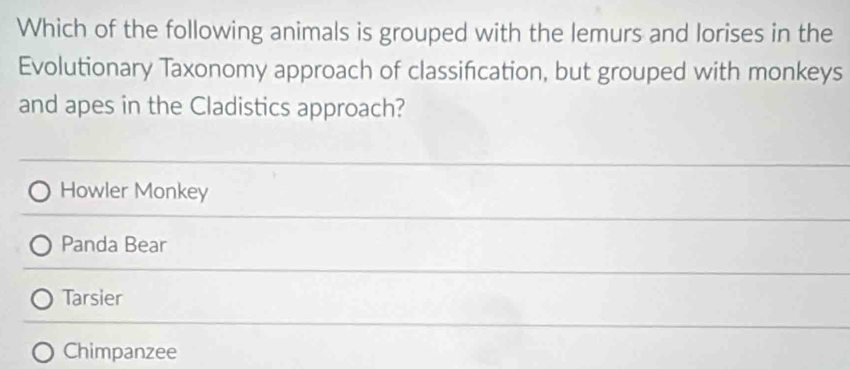 Which of the following animals is grouped with the lemurs and lorises in the
Evolutionary Taxonomy approach of classification, but grouped with monkeys
and apes in the Cladistics approach?
Howler Monkey
Panda Bear
Tarsier
Chimpanzee