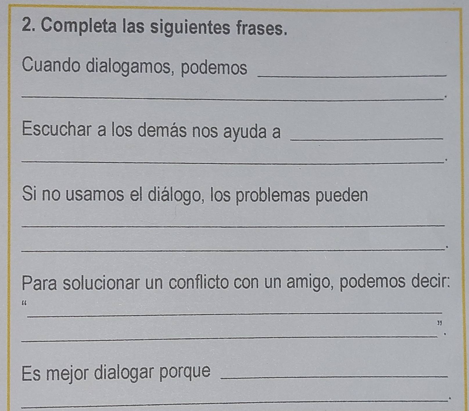 Completa las siguientes frases. 
Cuando dialogamos, podemos_ 
_ 
. 
Escuchar a los demás nos ayuda a_ 
_ 
. 
Si no usamos el diálogo, los problemas pueden 
_ 
_. 
Para solucionar un conflicto con un amigo, podemos decir: 
_ 
“ 
_ 
` 
Es mejor dialogar porque_ 
_.