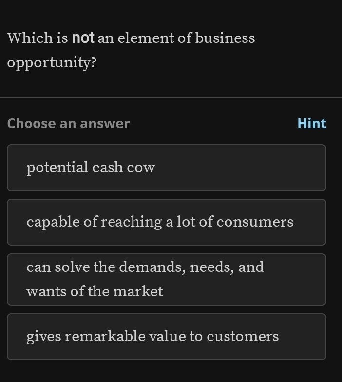 Which is not an element of business
opportunity?
Choose an answer Hint
potential cash cow
capable of reaching a lot of consumers
can solve the demands, needs, and
wants of the market
gives remarkable value to customers