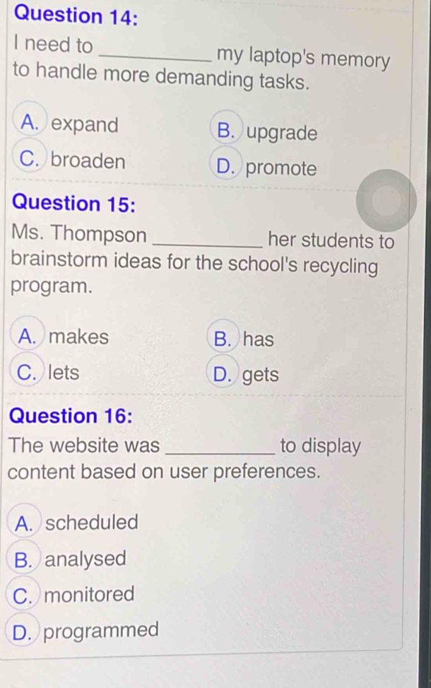 need to _my laptop's memory
to handle more demanding tasks.
A. expand B. upgrade
C. broaden D. promote
Question 15:
Ms. Thompson _her students to
brainstorm ideas for the school's recycling
program.
A. makes B. has
C. lets D. gets
Question 16:
The website was _to display
content based on user preferences.
A. scheduled
B. analysed
C. monitored
D. programmed