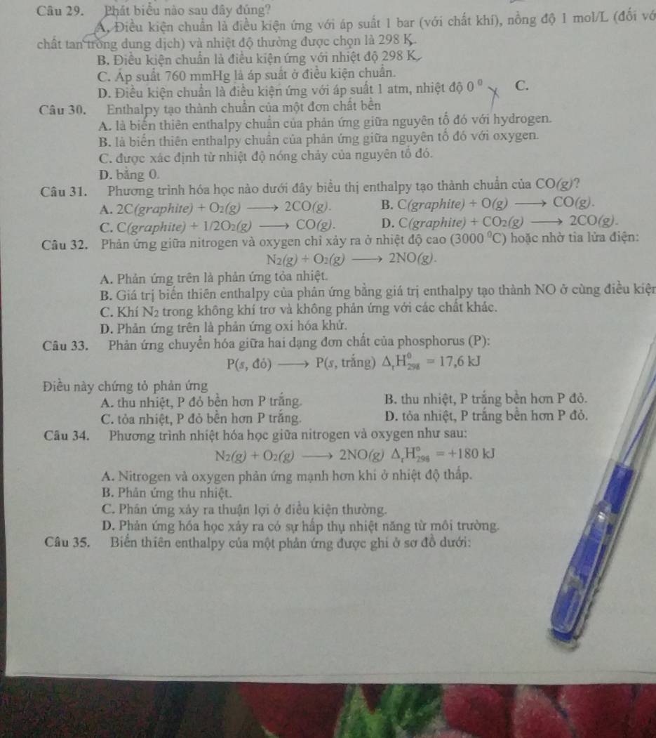 Phát biểu nào sau đây đúng?
A, Điều kiện chuẩn là điều kiện ứng với áp suất 1 bar (với chất khí), nồng độ 1 mol/L (đối vớ
chất tan trong dung dịch) và nhiệt độ thường được chọn là 298 K.
B. Điều kiện chuẩn là điều kiện ứng với nhiệt độ 298 K
C. Áp suất 760 mmHg là áp suất ở điều kiện chuẩn.
D. Điều kiện chuẩn là điều kiện ứng với áp suất 1 atm, nhiệt độ 0^0 C.
Câu 30. Enthalpy tạo thành chuẩn của một đơn chất bền
A. là biến thiên enthalpy chuẩn của phản ứng giữa nguyên tổ đó với hydrogen.
B. là biển thiên enthalpy chuẩn của phản ứng giữa nguyên tổ đó với oxygen.
C. được xác định từ nhiệt độ nóng chảy của nguyên tổ đó.
D. bằng 0.
Câu 31. Phương trình hóa học nào dưới đây biểu thị enthalpy tạo thành chuẩn của CO(g)
A. 2C(graphite)+O_2(g)to 2CO(g). B. C(graphite)+O(g)to CO(g).
C. C(graphite)+1/2O_2(g)to CO(g). D. C(graphite)+CO_2(g)to 2CO(g).
Câu 32. Phản ứng giữa nitrogen và oxygen chỉ xảy ra ở nhiệt tdhat ycao(3000^0C) hoặc nhờ tia lửa điện:
N_2(g)+O_2(g)to 2NO(g).
A. Phản ứng trên là phản ứng tỏa nhiệt.
B. Giá trị biến thiên enthalpy của phản ứng bằng giá trị enthalpy tạo thành NO ở cùng điều kiện
C. Khí N_2 trong không khí trơ và không phản ứng với các chất khác.
D. Phản ứng trên là phản ứng oxi hóa khử.
Câu 33. Phản ứng chuyển hóa giữa hai dạng đơn chất của phosphorus (P):
P(s,di)to P(s, , trắng) △ _rH_(298)^0=17,6kJ
Điều này chứng tỏ phản ứng
A. thu nhiệt, P đỏ bền hơn P trắng. B. thu nhiệt, P trắng bền hơn P đỏ.
C. tỏa nhiệt, P đỏ bền hơn P trắng. D. tỏa nhiệt, P trắng bền hơn P đỏ.
Câu 34. Phương trình nhiệt hóa học giữa nitrogen và oxygen như sau:
N_2(g)+O_2(g)to 2NO(g)△ _rH_(298)°=+180kJ
A. Nitrogen và oxygen phản ứng mạnh hơn khi ở nhiệt độ thấp.
B. Phản ứng thu nhiệt.
C. Phân ứng xảy ra thuận lợi ở điều kiện thường.
D. Phản ứng hóa học xảy ra có sự hấp thụ nhiệt năng từ môi trường.
Câu 35. Biển thiên enthalpy của một phản ứng được ghi ở sơ đồ dưới: