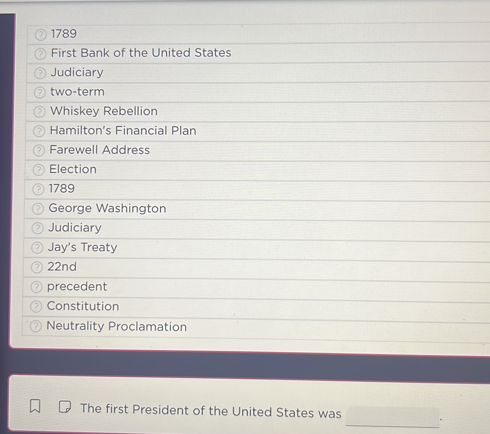 1789 
First Bank of the United States 
Judiciary 
two-term 
Whiskey Rebellion 
Hamilton's Financial Plan 
Farewell Address 
Election 
1789 
George Washington 
Judiciary 
Jay's Treaty 
22nd 
precedent 
Constitution 
Neutrality Proclamation 
The first President of the United States was 
_