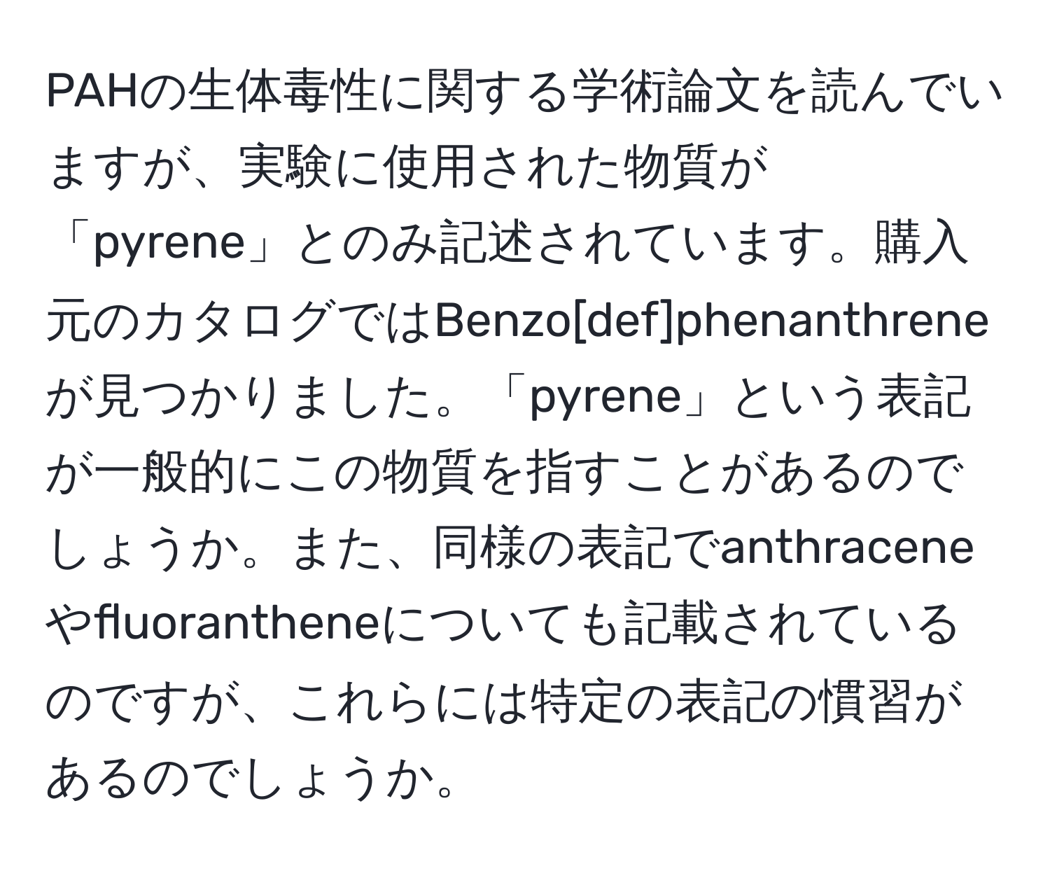 PAHの生体毒性に関する学術論文を読んでいますが、実験に使用された物質が「pyrene」とのみ記述されています。購入元のカタログではBenzo[def]phenanthreneが見つかりました。「pyrene」という表記が一般的にこの物質を指すことがあるのでしょうか。また、同様の表記でanthraceneやfluorantheneについても記載されているのですが、これらには特定の表記の慣習があるのでしょうか。