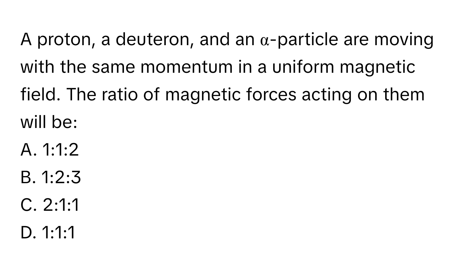 A proton, a deuteron, and an α-particle are moving with the same momentum in a uniform magnetic field. The ratio of magnetic forces acting on them will be:

A. 1:1:2
B. 1:2:3
C. 2:1:1
D. 1:1:1