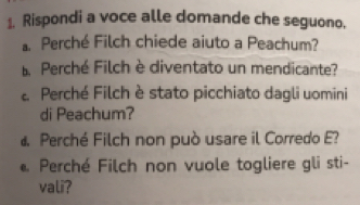 Rispondi a voce alle domande che seguono. 
Perché Filch chiede aiuto a Peachum? 
Perché Filch è diventato un mendicante? 
Perché Filch è stato picchiato dagli uomini 
di Peachum? 
d. Perché Filch non può usare il Corredo E? 
* Perché Filch non vuole togliere gli sti- 
vali?