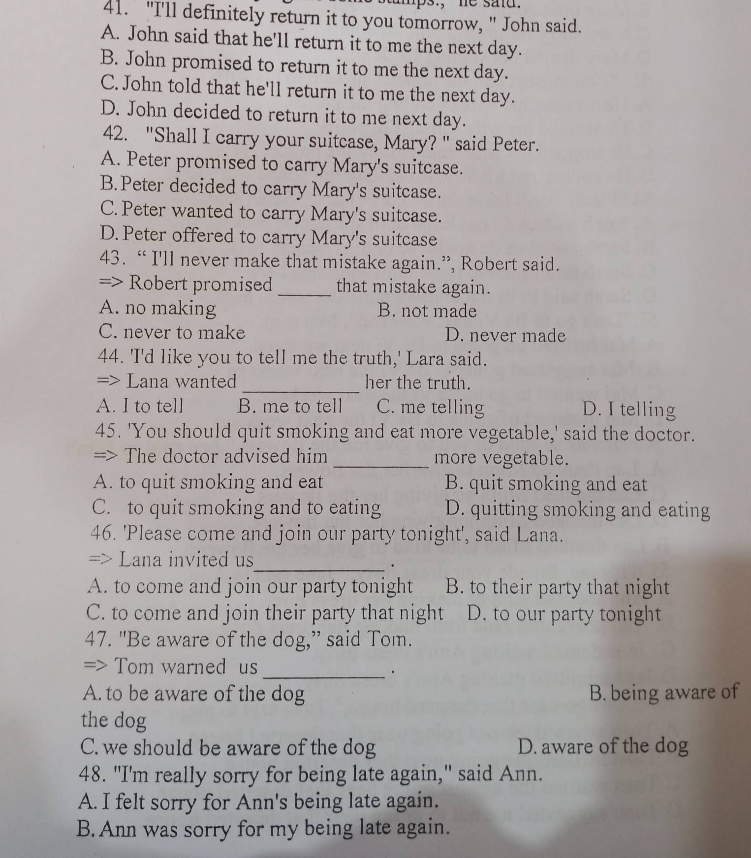 ps., he said.
41. "I'll definitely return it to you tomorrow, " John said.
A. John said that he'll return it to me the next day.
B. John promised to return it to me the next day.
C. John told that he'll return it to me the next day.
D. John decided to return it to me next day.
42. "Shall I carry your suitcase, Mary? " said Peter.
A. Peter promised to carry Mary's suitcase.
B.Peter decided to carry Mary's suitcase.
C. Peter wanted to carry Mary's suitcase.
D. Peter offered to carry Mary's suitcase
43. “ I'll never make that mistake again.”, Robert said.
=> Robert promised _that mistake again.
A. no making B. not made
C. never to make D. never made
44. 'I'd like you to tell me the truth,' Lara said.
=> Lana wanted_ her the truth.
A. I to tell B. me to tell C. me telling D. I telling
45. 'You should quit smoking and eat more vegetable,' said the doctor.
=> The doctor advised him _more vegetable.
A. to quit smoking and eat B. quit smoking and eat
C. to quit smoking and to eating D. quitting smoking and eating
46. 'Please come and join our party tonight', said Lana.
=> Lana invited us
_.
A. to come and join our party tonight B. to their party that night
C. to come and join their party that night D. to our party tonight
47. "Be aware of the dog,” said Tom.
=> Tom warned us
_·
A. to be aware of the dog B. being aware of
the dog
C. we should be aware of the dog D. aware of the dog
48. "I'm really sorry for being late again," said Ann.
A. I felt sorry for Ann's being late again.
B. Ann was sorry for my being late again.