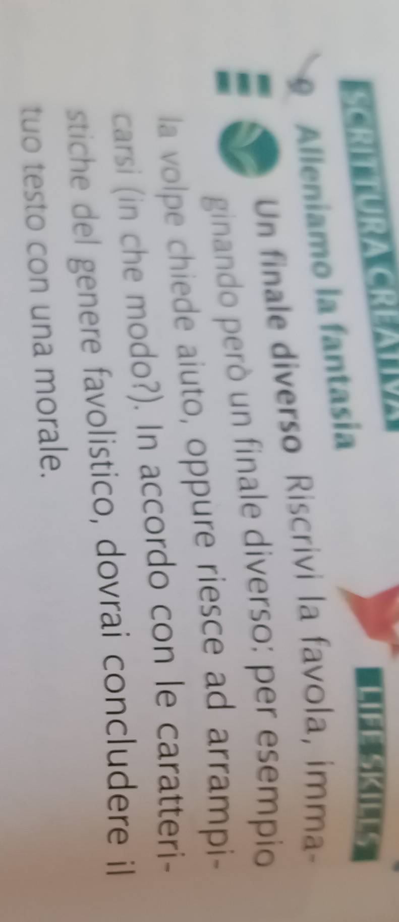 SCRITTURA CREATIVA 
LEESKILTS 
Alleniamo la fantasia 
Un finale diverso Riscrivi la favola, imma- 
ginando però un finale diverso: per esempio 
la volpe chiede aiuto, oppure riesce ad arrampi- 
carsi (in che modo?). In accordo con le caratteri- 
stiche del genere favolistico, dovrai concludere il 
tuo testo con una morale.