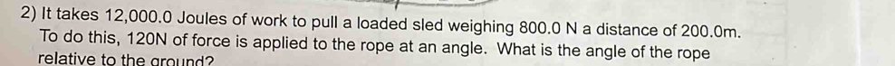 It takes 12,000.0 Joules of work to pull a loaded sled weighing 800.0 N a distance of 200.0m. 
To do this, 120N of force is applied to the rope at an angle. What is the angle of the rope 
relative to the ground?