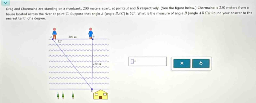 Greg and Charmaine are standing on a riverbank, 200 meters apart, at points A and B respectively. (See the figure below.) Charmaine is 250 meters from a 
house located across the river at point C. Suppose that angle A (angle BA C) is 52°. What is the measure of angle B (angle ABC)? Round your answer to the 
nearest tenth of a degree. 
A 200 m
52°
250 m □°
× 5