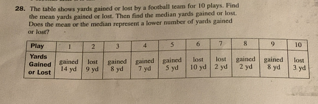 The table shows yards gained or lost by a football team for 10 plays. Find 
the mean yards gained or lost. Then find the median yards gained or lost. 
Does the mean or the median represent a lower number of yards gained 
or lost?