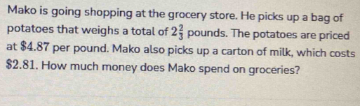 Mako is going shopping at the grocery store. He picks up a bag of 
potatoes that weighs a total of 2 2/3  pounds. The potatoes are priced 
at $4.87 per pound. Mako also picks up a carton of milk, which costs
$2.81. How much money does Mako spend on groceries?