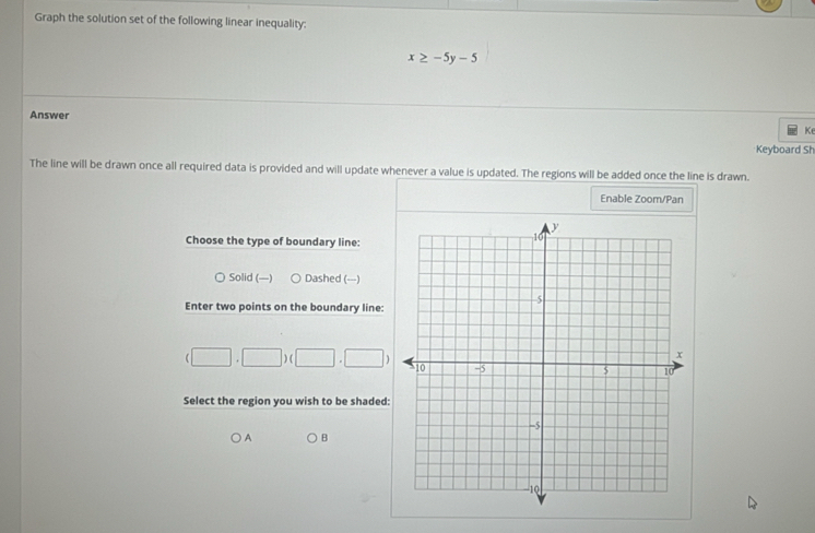 Graph the solution set of the following linear inequality:
x≥ -5y-5
Answer
Ke
Keyboard Sh
The line will be drawn once all required data is provided and will update whenever a value is updated. The regions will be added once the line is drawn.
Enable Zoom/Pan
Choose the type of boundary line:
○ Solid (—) Dashed (---)
Enter two points on the boundary line:
(□ ,□ )(□ ,□ )
Select the region you wish to be shaded:
A B