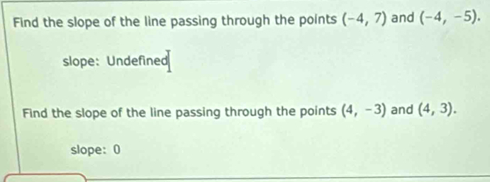 Find the slope of the line passing through the points (-4,7) and (-4,-5). 
slope: Undefined 
Find the slope of the line passing through the points (4,-3) and (4,3). 
slope: 0