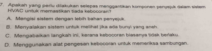 Apakah yang perlu dilakukan selepas menggantikan komponen penyejuk dalam sistem
HVAC untuk memastikan tiada kebocoran?
A. Mengisi sistem dengan lebih bahan penyejuk.
B. Menyalakan sistem untuk melihat jika ada bunyi yang aneh.
C. Mengabaikan langkah ini, kerana kebocoran biasanya tidak berlaku.
D. Menggunakan alat pengesan kebocoran untuk memeriksa sambungan.