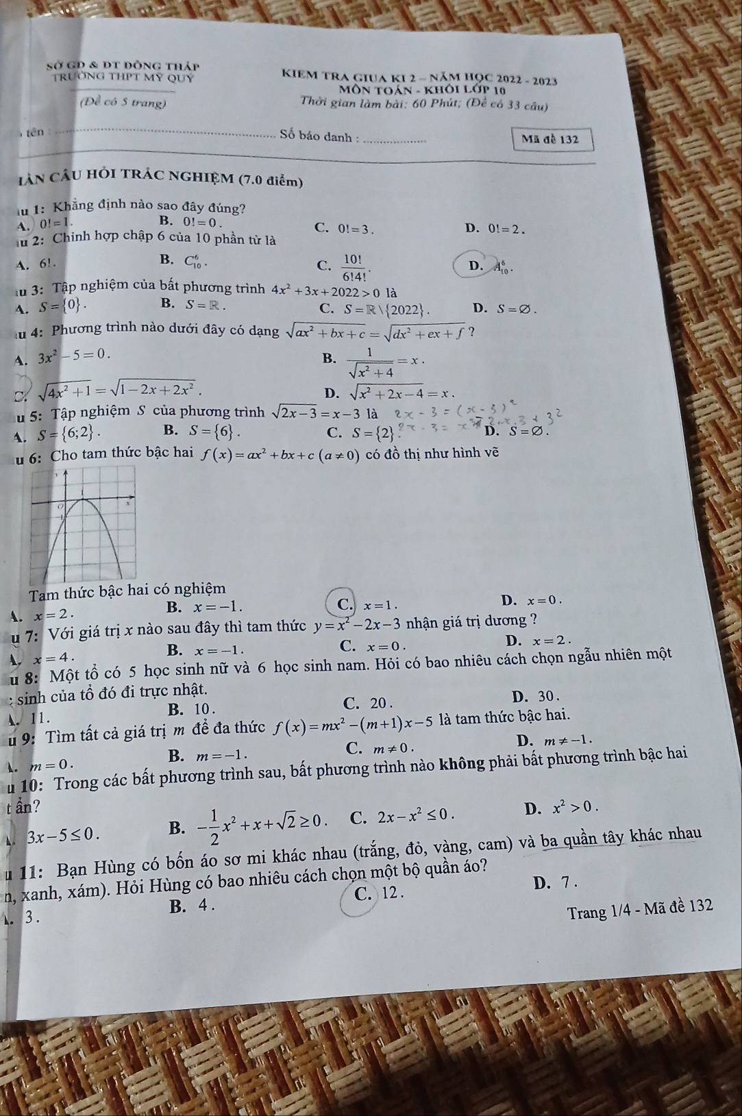 Sở GĐ & dt đông tháp  KIEm TRA giUa KI 2 - năm học 2022 - 2023
TrưỞNG THPT Mỹ QUý
_
MôN TOán - Khôi Lớp 10
(Để có 5 trang) Thời gian làm bài: 60 Phút; (Để có 33 câu)
tên _ Số báo danh : _Mã đề 132
_
CÁN CÂU HÔI TRÁC NGHIỆM (7.0 điểm)
lu 1: Khẳng định nào sao đây đúng?
B.
A. 0! = 1. 0!=0
C. 0!=3. D. 0!=2.
lu 2: Chinh hợp chập 6 của 10 phần từ là
A. 6! B. C_(10)^6. C.  10!/6!4! . D. A_(10)^6.
im 3: Tập nghiệm của bất phương trình 4x^2+3x+2022>0la
B. S=R.
C. S=R| 2022 .
A. S= 0 . D. S=varnothing .
lu 4: Phương trình nào dưới đây có dạng sqrt(ax^2+bx+c)=sqrt(dx^2+ex+f) ?
A. 3x^2-5=0. B.  1/sqrt(x^2+4) =x·
D. sqrt(4x^2+1)=sqrt(1-2x+2x^2).
D. sqrt(x^2+2x-4)=x.
u 5: Tập nghiệm S của phương trình sqrt(2x-3)=x-3 là
C.
A. S= 6;2 . B. S= 6 . S= 2
S=varnothing .
u 6: Cho tam thức bậc hai f(x)=ax^2+bx+c(a!= 0) có đồ thị như hình vẽ
Tam thức bậc hai có nghiệm
B. x=-1.
A. x=2. C. x=1. D. x=0.
u 7: Với giá trị x nào sau đây thì tam thức y=x^2-2x-3 nhận giá trị dương ?
B.
A. x=4. x=-1. C. x=0. D. x=2.
u 8: Một tổ có 5 học sinh nữ và 6 học sinh nam. Hỏi có bao nhiêu cách chọn ngẫu nhiên một
: sinh của tổ đó đi trực nhật. D. 30.
B. 10 . C. 20 .
A. 11.
u 9: Tìm tất cả giá trị m để đa thức f(x)=mx^2-(m+1)x-5 là tam thức bậc hai.
A. m=0. m=-1. C. m!= 0. D. m!= -1.
B.
u 10: Trong các bất phương trình sau, bất phương trình nào không phải bất phương trình bậc hai
t ẩn?
◣ 3x-5≤ 0. B. - 1/2 x^2+x+sqrt(2)≥ 0. C. 2x-x^2≤ 0. D. x^2>0.
u 11: Bạn Hùng có bốn áo sơ mi khác nhau (trắng, đỏ, vàng, cam) và ba quần tây khác nhau
n, xanh, xám). Hỏi Hùng có bao nhiêu cách chọn một bộ quần áo?
D. 7 .
3 . B. 4 . C. 12 .
Trang 1/4 - Mã đề 132