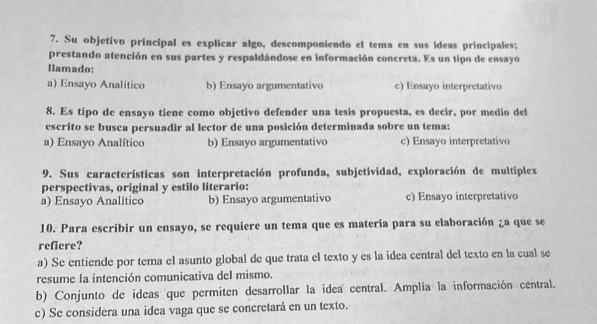 Su objetivo principal es explicar algo, descomponiendo el tema en sus ideas principales;
prestando atención en sus partes y respaldándose en información concreta. Es un tipo de ensayo
Iamado:
a) Ensayo Analítico b) Ensayo argumentativo c) Ensayo interpretativo
8. Es tipo de ensayo tiene como objetivo defender una tesis propuesta, es decir, por medio del
escrito se busca persuadir al lector de una posición determinada sobre un tema:
a) Ensayo Analítico b) Ensayo argumentativo c) Ensayo interpretativo
9. Sus características son interpretación profunda, subjetividad, exploración de multiplex
perspectivas, original y estilo literario:
a) Ensayo Analítico b) Ensayo argumentativo c) Ensayo interpretativo
10. Para escribir un ensayo, se requiere un tema que es materia para su elaboración ¿a que se
refiere?
a) Se entiende por tema el asunto global de que trata el texto y es la idea central del texto en la cual se
resume la intención comunicativa del mismo.
b) Conjunto de ideas que permiten desarrollar la idea central. Amplía la información central.
c) Se considera una idea vaga que se concretará en un texto.