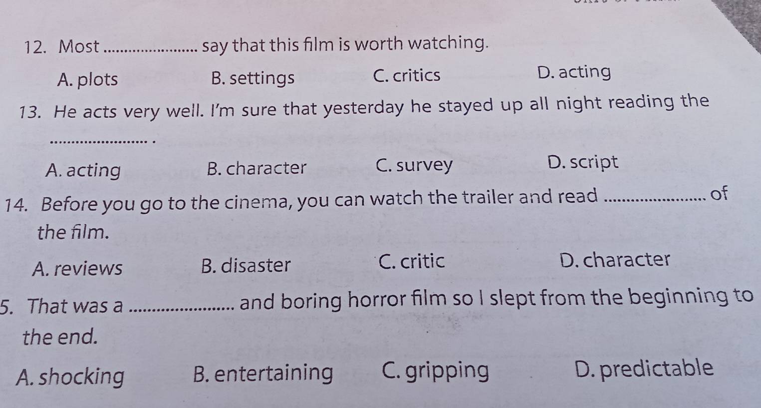 Most _say that this film is worth watching.
A. plots B. settings C. critics
D. acting
13. He acts very well. I'm sure that yesterday he stayed up all night reading the
_
A. acting B. character C. survey D. script
14. Before you go to the cinema, you can watch the trailer and read _of
the film.
A. reviews B. disaster
C. critic D. character
5. That was a _and boring horror film so I slept from the beginning to
the end.
A. shocking B. entertaining C. gripping D. predictable