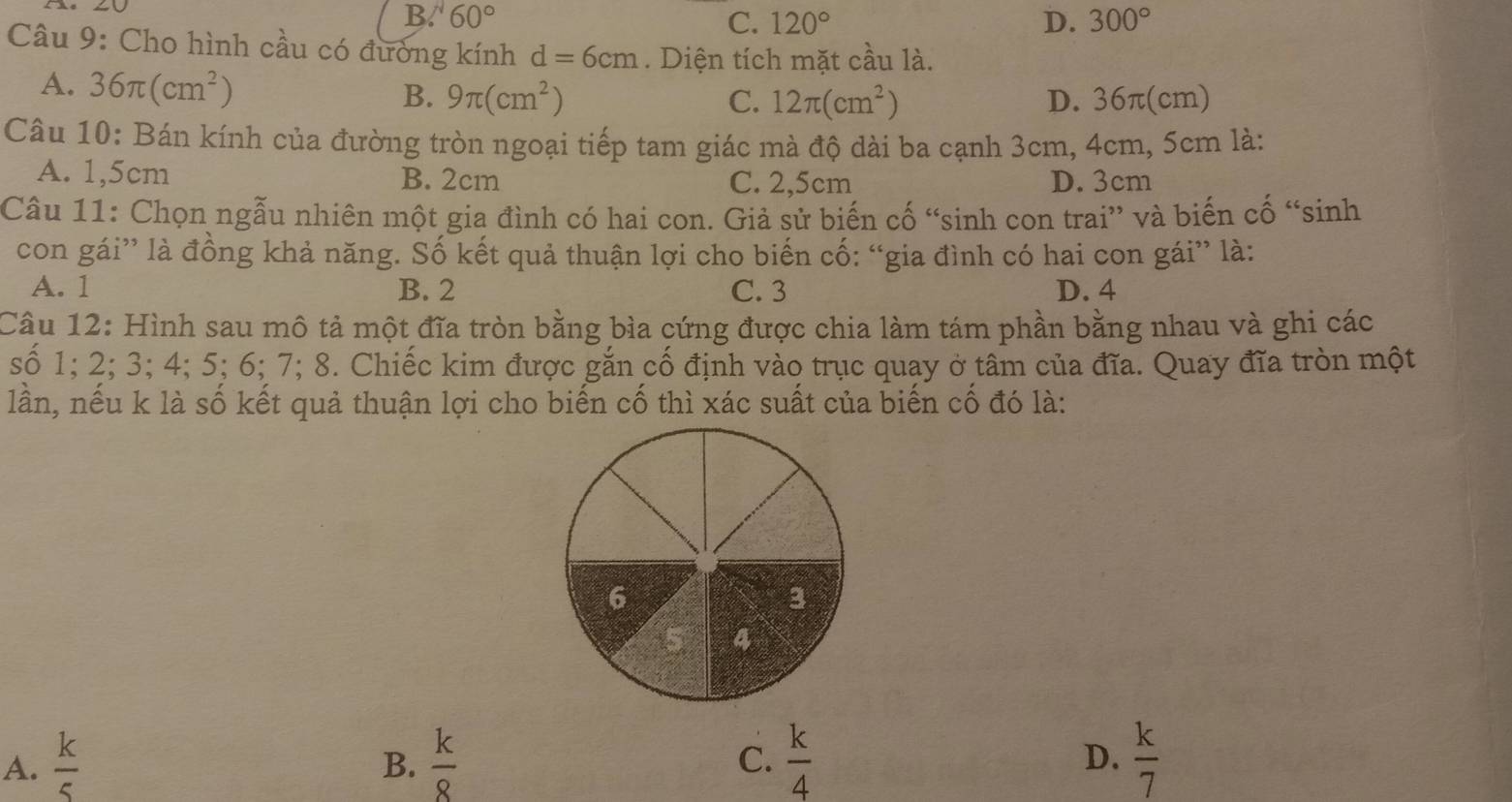 B. 60° C. 120° D. 300°
Câu 9: Cho hình cầu có đường kính d=6cm. Diện tích mặt cầu là.
A. 36π (cm^2)
B. 9π (cm^2) C. 12π (cm^2) D. 36π(cm)
Câu 10: Bán kính của đường tròn ngoại tiếp tam giác mà độ dài ba cạnh 3cm, 4cm, 5cm là:
A. 1,5cm B. 2cm C. 2,5cm D. 3cm
Câu 11: Chọn ngẫu nhiên một gia đình có hai con. Giả sử biến cố “sinh con trai” và biến cố “sinh
con gái” là đồng khả năng. Số kết quả thuận lợi cho biến cố: “gia đình có hai con gái” là:
A. 1 B. 2 C. 3 D. 4
Câu 12: Hình sau mô tả một đĩa tròn bằng bìa cứng được chia làm tám phần bằng nhau và ghi các
số 1; 2; 3; 4; 5; 6; 7; 8. Chiếc kim được gắn cố định vào trục quay ở tâm của đĩa. Quay đĩa tròn một
lần, nếu k là số kết quả thuận lợi cho biến cố thì xác suất của biến cố đó là:
A.  k/5   k/8  C.  k/4  D.  k/7 
B.