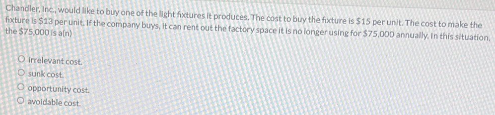 Chandler, Inc., would like to buy one of the light fixtures it produces. The cost to buy the fxture is $15 per unit. The cost to make the
fxture is $13 per unit. If the company buys, it can rent out the factory space it is no longer using for $75,000 annually. In this situation.
the $75,000 is a(n)
irrelevant cost.
sunk cost.
opportunity cost.
avoidable cost.