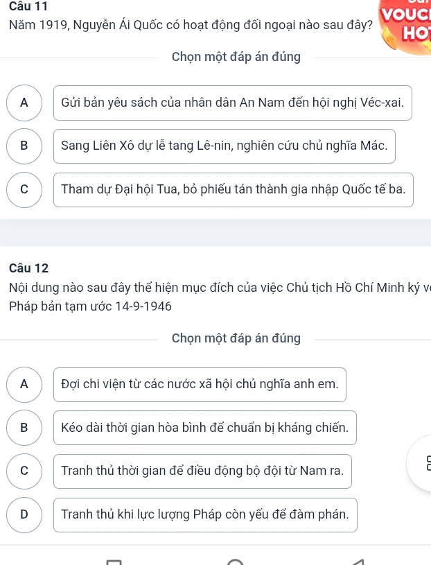 Năm 1919, Nguyễn Ái Quốc có hoạt động đối ngoại nào sau đây? vouC
HO
Chọn một đáp án đúng
A Gửi bản yêu sách của nhân dân An Nam đến hội nghị Véc-xai.
B Sang Liên Xô dự lễ tang Lê-nin, nghiên cứu chủ nghĩa Mác.
C Tham dự Đại hội Tua, bỏ phiếu tán thành gia nhập Quốc tế ba.
Câu 12
Nội dung nào sau đây thể hiện mục đích của việc Chủ tịch Hồ Chí Minh ký vô
Pháp bản tạm ước 14-9-1946
_Chọn một đáp án đúng
A Đợi chi viện từ các nước xã hội chủ nghĩa anh em.
B Kéo dài thời gian hòa bình để chuẩn bị kháng chiến.

C Tranh thủ thời gian để điều động bộ đội từ Nam ra.
D Tranh thủ khi lực lượng Pháp còn yếu để đàm phán.