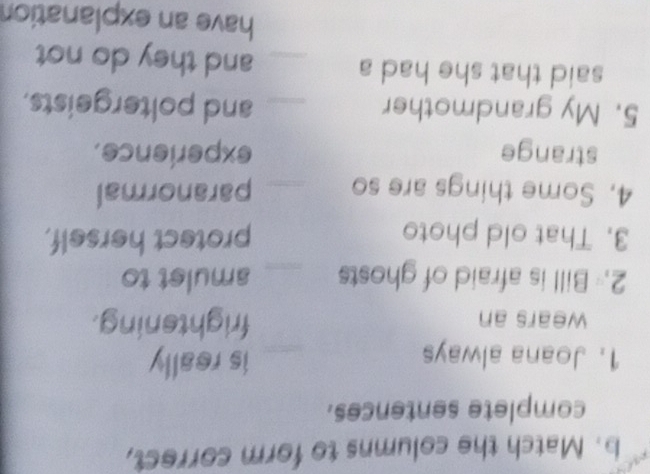 Match the columns to form correct, 
complete sentences. 
1. Joana always _is really 
wears an frightening. 
2. Bill is afraid of ghosts _amulet to 
3. That old photo protect herself, 
4. Some things are so _paranormal 
strange experience. 
5. My grandmother _and poltergeists. 
said that she had a _and they do not 
have an explanation